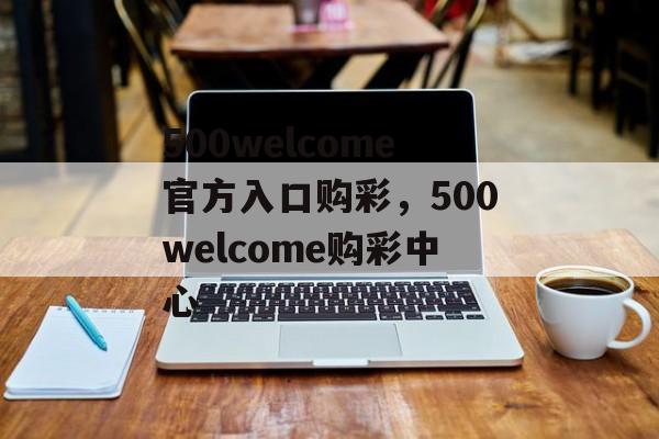 500welcome官方入口购彩，500welcome购彩中心